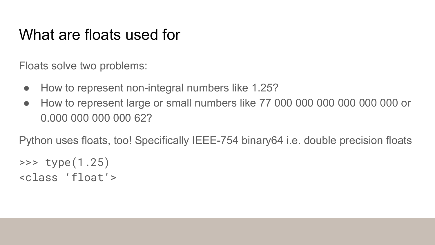 What floats are used for: Floats solve two problems - representing non-integral numbers like 1.25, and representing very large or small numbers. Python uses IEEE-754 binary64 double precision floats. Shows Python code example of type(1.25) returning float class